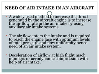 NEED OF AIR INTAKE IN AN AIRCRAFT
• A widely used method to increase the thrust

generated by the aircraft engine is to increase
the air flow rate in the air intake by using
auxiliary air intake systems.

• The air flow enters the intake and is required

to reach the engine face with optimum levels
of total pressure and flow uniformity hence
need of an air intake system.

• Deceleration of airflow at high flight mach

numbers or aerodynamic compression with
help of air intake.

 