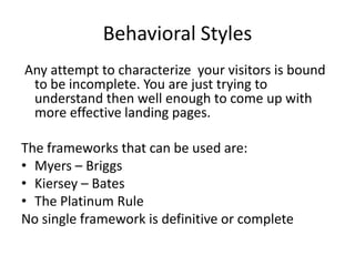 Behavioral Styles
Any attempt to characterize your visitors is bound
to be incomplete. You are just trying to
understand then well enough to come up with
more effective landing pages.

The frameworks that can be used are:
? Myers C Briggs
? Kiersey C Bates
? The Platinum Rule
No single framework is definitive or complete

 