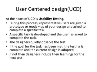 User Centered design(UCD)
At the heart of UCD is Usability Testing.
? During this process, representative users are given a
prototype or mock C up of your design and asked to
complete a specific task.
? A specific task is developed and the user ias asked to
complete the task.
? The designers quietly observe the test.
? If the goal for the task has been met, the testing is
complete and the current design is adopted.
? If not then designers include their learnings for the
next test

 