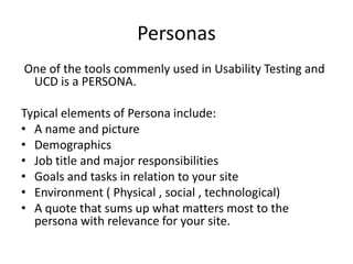 Personas
One of the tools commenly used in Usability Testing and
UCD is a PERSONA.
Typical elements of Persona include:
? A name and picture
? Demographics
? Job title and major responsibilities
? Goals and tasks in relation to your site
? Environment ( Physical , social , technological)
? A quote that sums up what matters most to the
persona with relevance for your site.

 