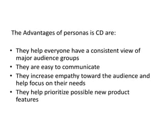 The Advantages of personas is CD are:
? They help everyone have a consistent view of
major audience groups
? They are easy to communicate
? They increase empathy toward the audience and
help focus on their needs
? They help prioritize possible new product
features

 