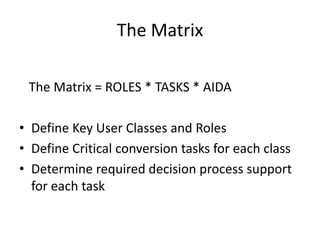 The Matrix
The Matrix = ROLES * TASKS * AIDA
? Define Key User Classes and Roles
? Define Critical conversion tasks for each class
? Determine required decision process support
for each task

 
