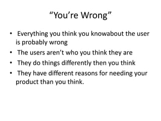 Youre Wrong
? Everything you think you knowabout the user
is probably wrong
? The users arent who you think they are
? They do things differently then you think
? They have different reasons for needing your
product than you think.

 