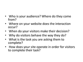 ? Who is your audience? Where do they come
from?
? Where on your website does the interaction
occur?
? When do your visitors make their decision?
? Why do visitors behave the way they do?
? What is the task you are asking them to
complete?
? How does your site operate in order for visitors
to complete their task?

 