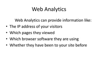 Web Analytics
?
?
?
?

Web Analytics can provide information like:
The IP address of your visitors
Which pages they viewed
Which browser software they are using
Whether they have been to your site before

 