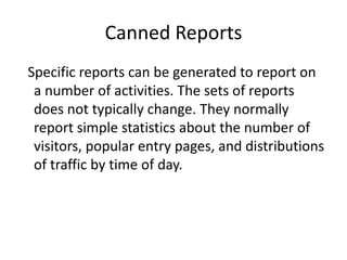 Canned Reports
Specific reports can be generated to report on
a number of activities. The sets of reports
does not typically change. They normally
report simple statistics about the number of
visitors, popular entry pages, and distributions
of traffic by time of day.

 