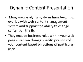 Dynamic Content Presentation
? Many web analytics systems have begun to
overlap with web content management
system and support the ability to change
content on the fly.
? They encode business rules within your web
pages that can change specific portions of
your content based on actions of partiicular
user.

 