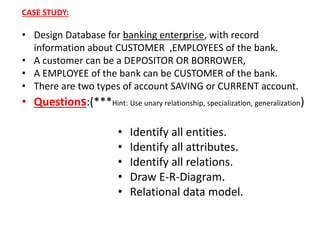 CASE STUDY: 
• Design Database for banking enterprise, with record 
information about CUSTOMER ,EMPLOYEES of the bank. 
• A customer can be a DEPOSITOR OR BORROWER, 
• A EMPLOYEE of the bank can be CUSTOMER of the bank. 
• There are two types of account SAVING or CURRENT account. 
• Questions:(***Hint: Use unary relationship, specialization, generalization) 
• Identify all entities. 
• Identify all attributes. 
• Identify all relations. 
• Draw E-R-Diagram. 
• Relational data model. 
 