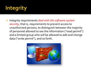 

Integrity requirements deal with the software system
security, that is, requirements to prevent access to
unauthorized persons, to distinguish between the majority
of personnel allowed to see the information (“read permit”)
and a limited group who will be allowed to add and change
data (“write permit”), and so forth.

 