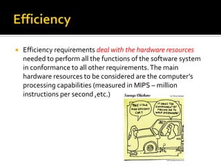 

Efficiency requirements deal with the hardware resources
needed to perform all the functions of the software system
in conformance to all other requirements. The main
hardware resources to be considered are the computer’s
processing capabilities (measured in MIPS – million
instructions per second ,etc.)

 