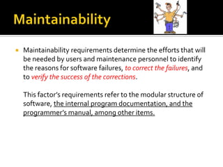 

Maintainability requirements determine the efforts that will
be needed by users and maintenance personnel to identify
the reasons for software failures, to correct the failures, and
to verify the success of the corrections.
This factor’s requirements refer to the modular structure of
software, the internal program documentation, and the
programmer’s manual, among other items.

 