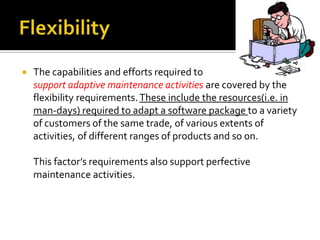 

The capabilities and efforts required to
support adaptive maintenance activities are covered by the
flexibility requirements. These include the resources(i.e. in
man-days) required to adapt a software package to a variety
of customers of the same trade, of various extents of
activities, of different ranges of products and so on.
This factor’s requirements also support perfective
maintenance activities.

 