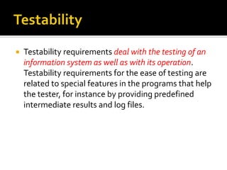 

Testability requirements deal with the testing of an
information system as well as with its operation.
Testability requirements for the ease of testing are
related to special features in the programs that help
the tester, for instance by providing predefined
intermediate results and log files.

 