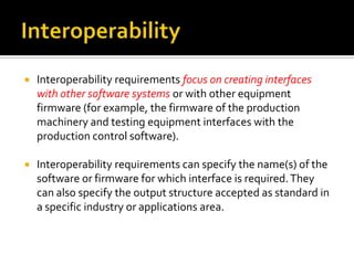 

Interoperability requirements focus on creating interfaces
with other software systems or with other equipment
firmware (for example, the firmware of the production
machinery and testing equipment interfaces with the
production control software).



Interoperability requirements can specify the name(s) of the
software or firmware for which interface is required. They
can also specify the output structure accepted as standard in
a specific industry or applications area.

 