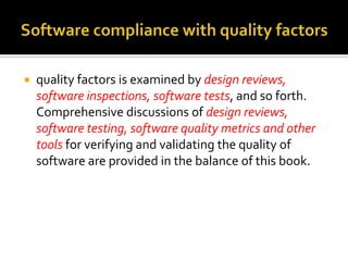 

quality factors is examined by design reviews,
software inspections, software tests, and so forth.
Comprehensive discussions of design reviews,
software testing, software quality metrics and other
tools for verifying and validating the quality of
software are provided in the balance of this book.

 