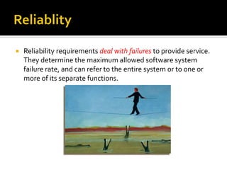 

Reliability requirements deal with failures to provide service.
They determine the maximum allowed software system
failure rate, and can refer to the entire system or to one or
more of its separate functions.

 