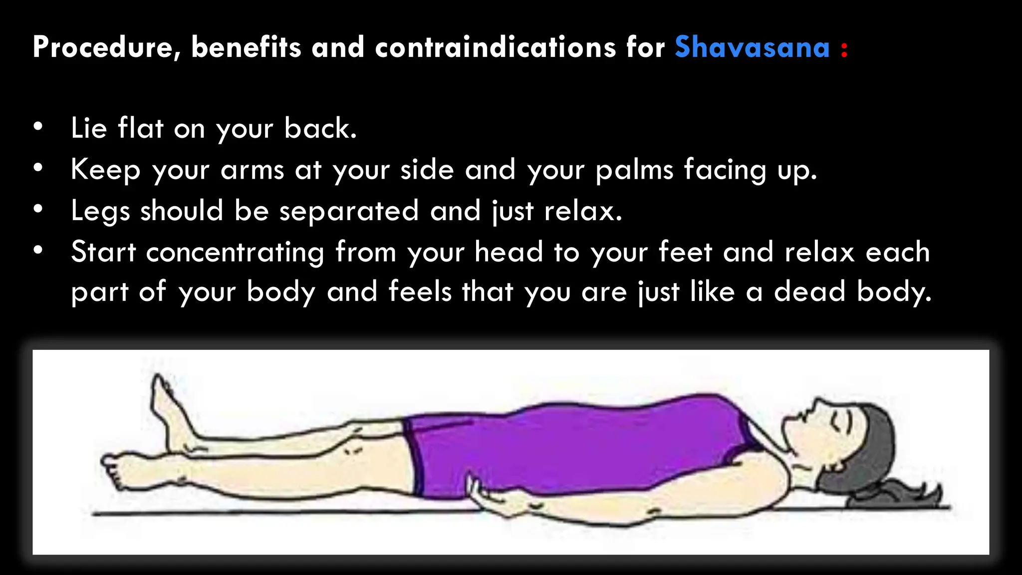 Procedure, benefits and contraindications for Shavasana :
• Lie flat on your back.
• Keep your arms at your side and your palms facing up.
• Legs should be separated and just relax.
• Start concentrating from your head to your feet and relax each
part of your body and feels that you are just like a dead body.
 