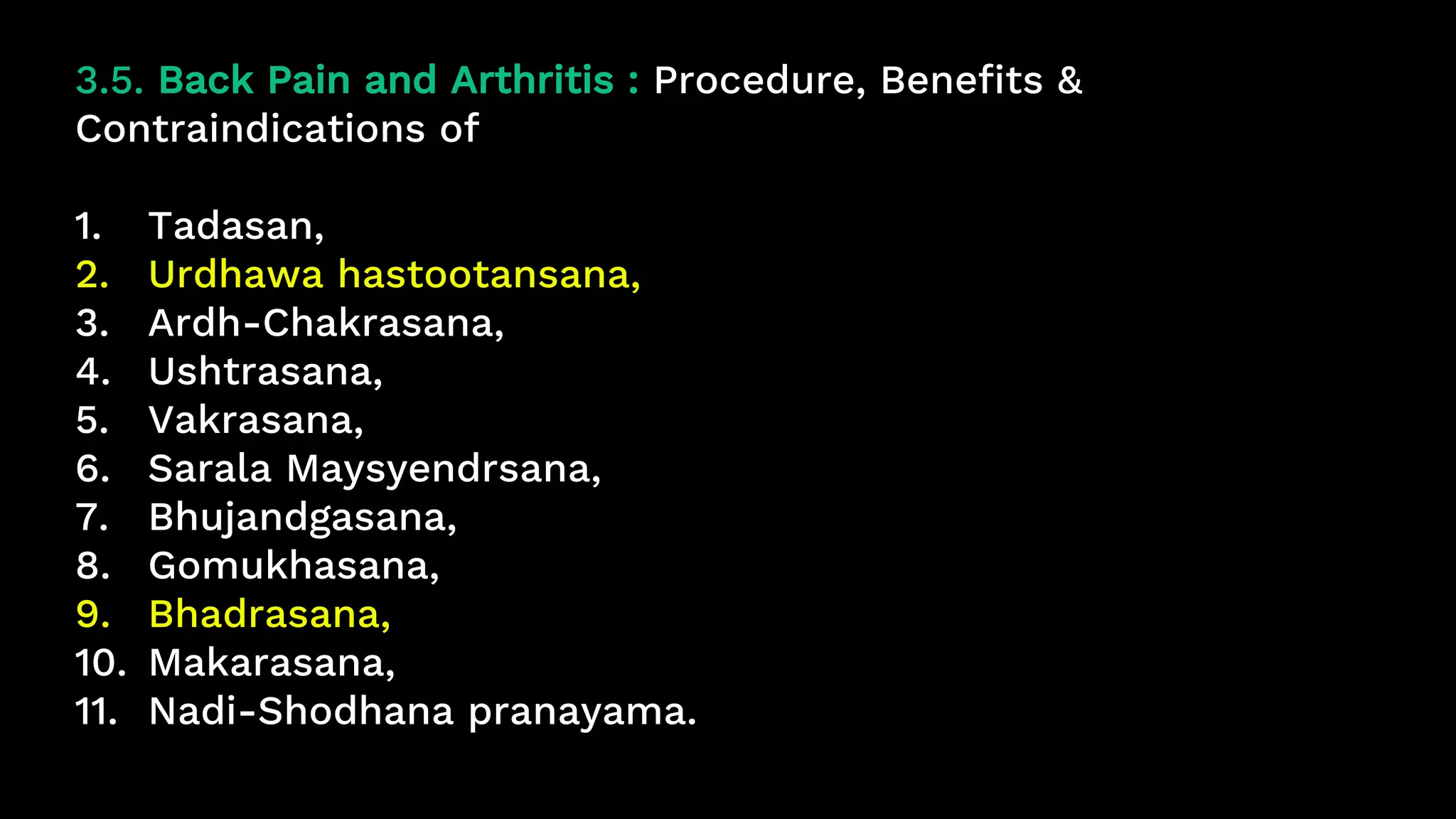 3.5. Back Pain and Arthritis : Procedure, Benefits &
Contraindications of
1. Tadasan,
2. Urdhawa hastootansana,
3. Ardh-Chakrasana,
4. Ushtrasana,
5. Vakrasana,
6. Sarala Maysyendrsana,
7. Bhujandgasana,
8. Gomukhasana,
9. Bhadrasana,
10. Makarasana,
11. Nadi-Shodhana pranayama.
 