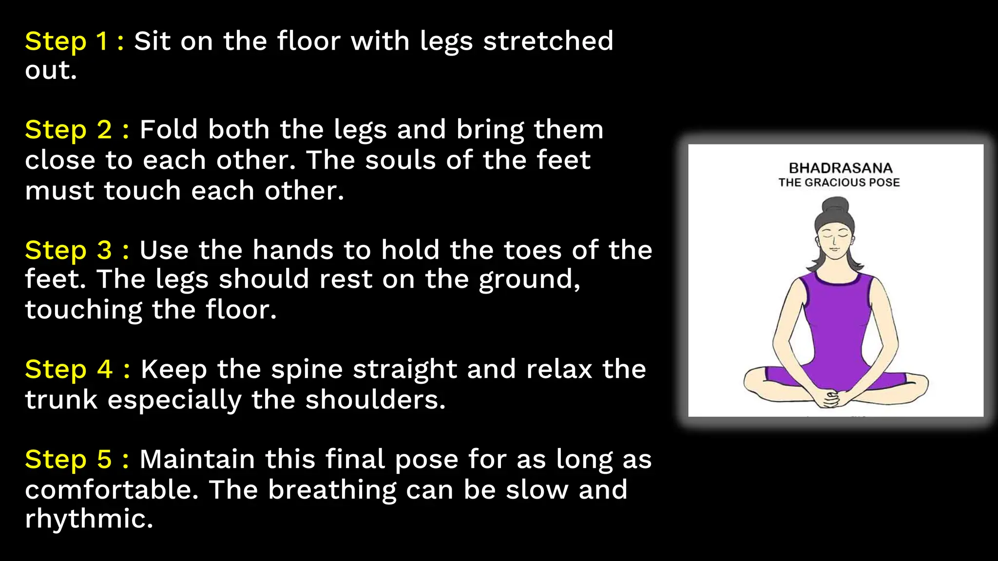 Step 1 : Sit on the floor with legs stretched
out.
Step 2 : Fold both the legs and bring them
close to each other. The souls of the feet
must touch each other.
Step 3 : Use the hands to hold the toes of the
feet. The legs should rest on the ground,
touching the floor.
Step 4 : Keep the spine straight and relax the
trunk especially the shoulders.
Step 5 : Maintain this final pose for as long as
comfortable. The breathing can be slow and
rhythmic.
 