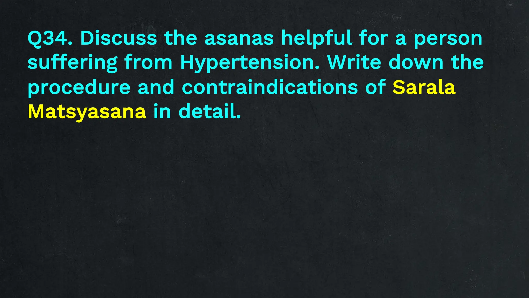 Q34. Discuss the asanas helpful for a person
suffering from Hypertension. Write down the
procedure and contraindications of Sarala
Matsyasana in detail.
 