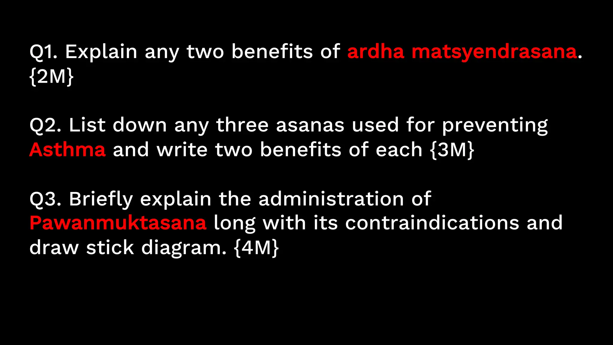 Q1. Explain any two benefits of ardha matsyendrasana.
{2M}
Q2. List down any three asanas used for preventing
Asthma and write two benefits of each {3M}
Q3. Briefly explain the administration of
Pawanmuktasana long with its contraindications and
draw stick diagram. {4M}
 