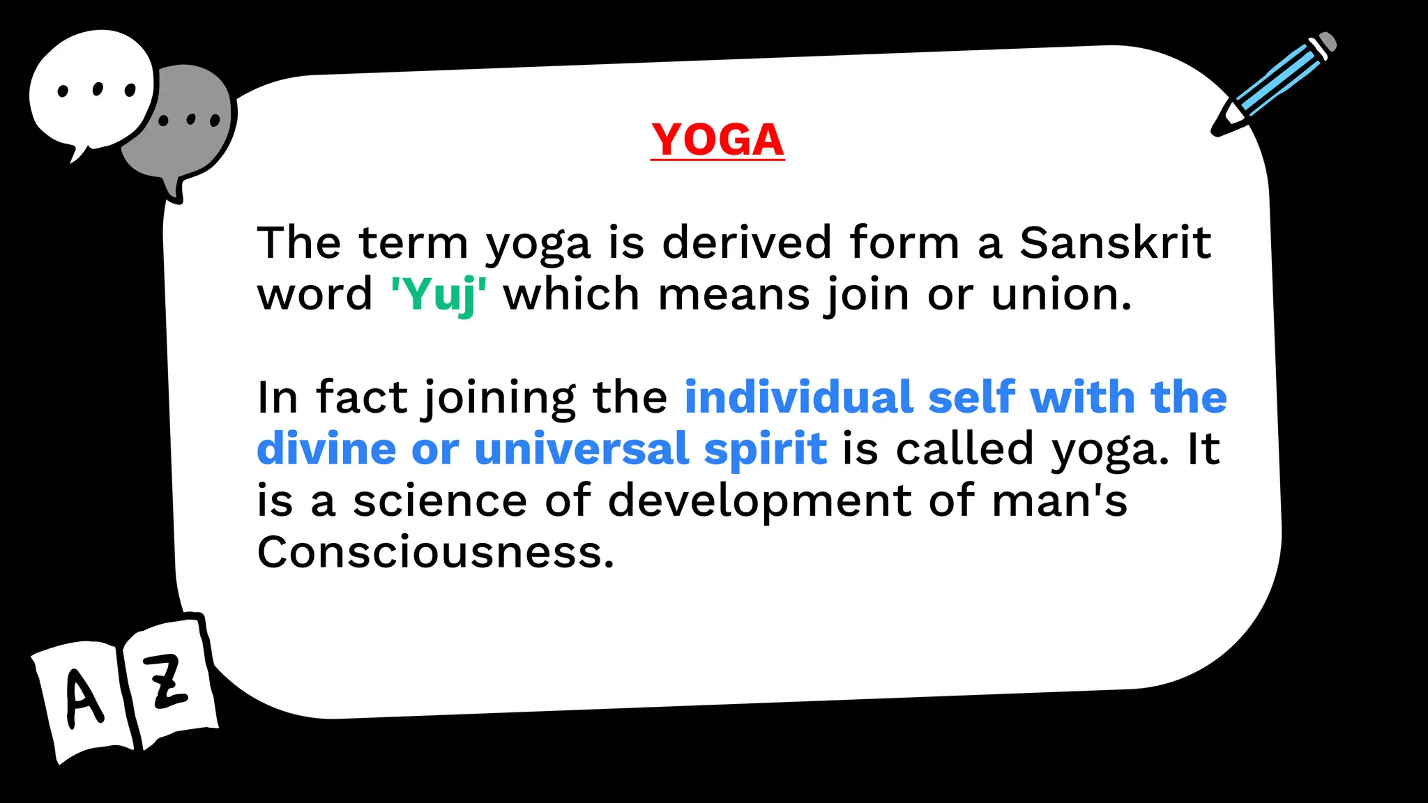YOGA
The term yoga is derived form a Sanskrit
word 'Yuj' which means join or union.
In fact joining the individual self with the
divine or universal spirit is called yoga. It
is a science of development of man's
Consciousness.
 