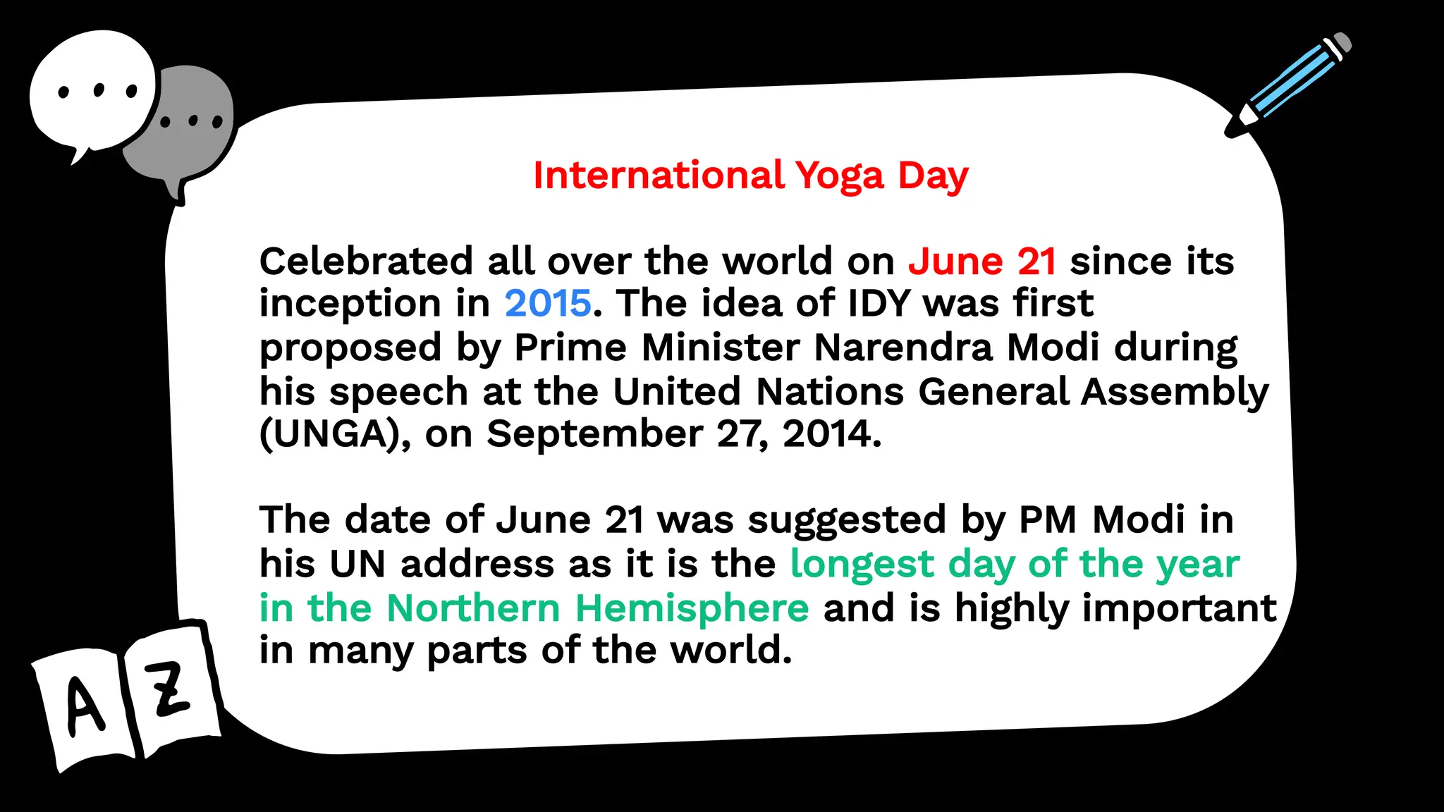 International Yoga Day
Celebrated all over the world on June 21 since its
inception in 2015. The idea of IDY was first
proposed by Prime Minister Narendra Modi during
his speech at the United Nations General Assembly
(UNGA), on September 27, 2014.
The date of June 21 was suggested by PM Modi in
his UN address as it is the longest day of the year
in the Northern Hemisphere and is highly important
in many parts of the world.
 