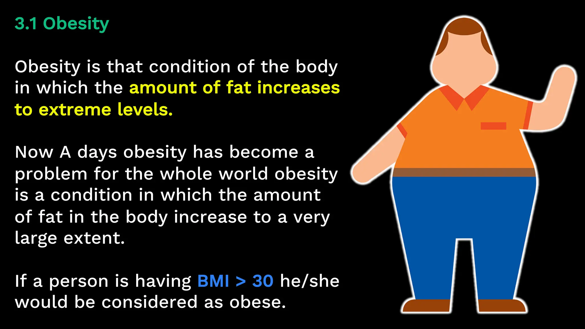 3.1 Obesity
Obesity is that condition of the body
in which the amount of fat increases
to extreme levels.
Now A days obesity has become a
problem for the whole world obesity
is a condition in which the amount
of fat in the body increase to a very
large extent.
If a person is having BMI > 30 he/she
would be considered as obese.
 