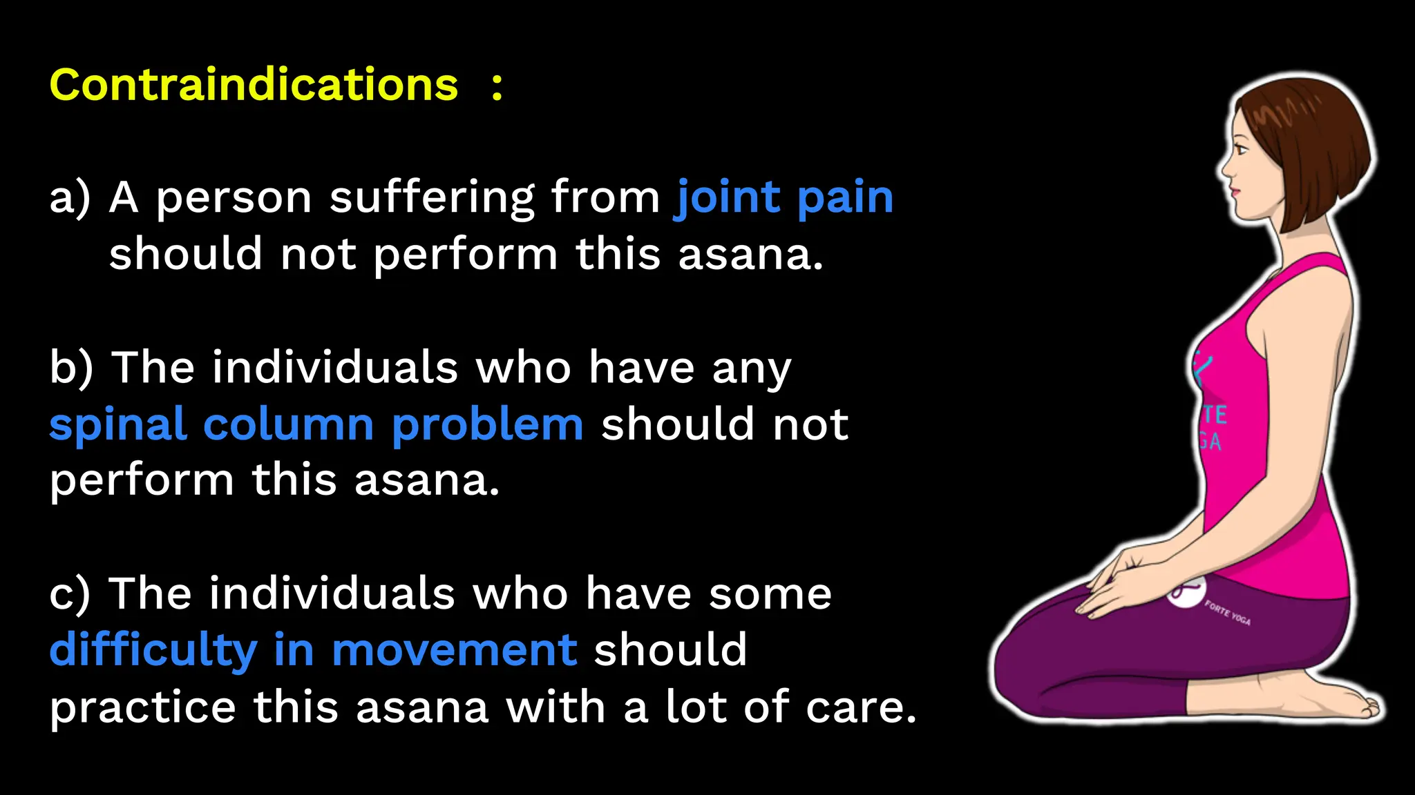 Contraindications :
a) A person suffering from joint pain
should not perform this asana.
b) The individuals who have any
spinal column problem should not
perform this asana.
c) The individuals who have some
difficulty in movement should
practice this asana with a lot of care.
 