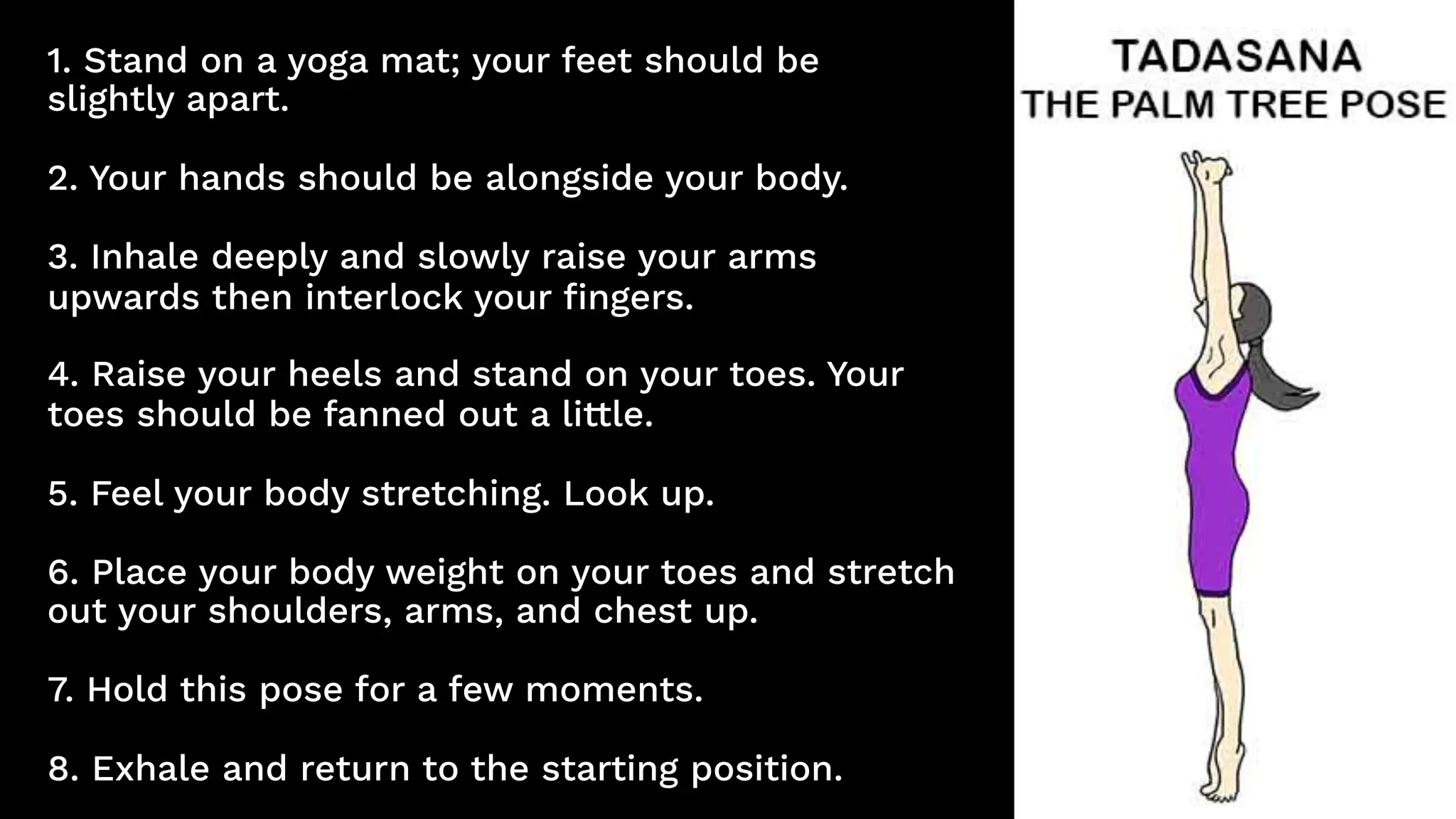1. Stand on a yoga mat; your feet should be
slightly apart.
2. Your hands should be alongside your body.
3. Inhale deeply and slowly raise your arms
upwards then interlock your fingers.
4. Raise your heels and stand on your toes. Your
toes should be fanned out a little.
5. Feel your body stretching. Look up.
6. Place your body weight on your toes and stretch
out your shoulders, arms, and chest up.
7. Hold this pose for a few moments.
8. Exhale and return to the starting position.
 