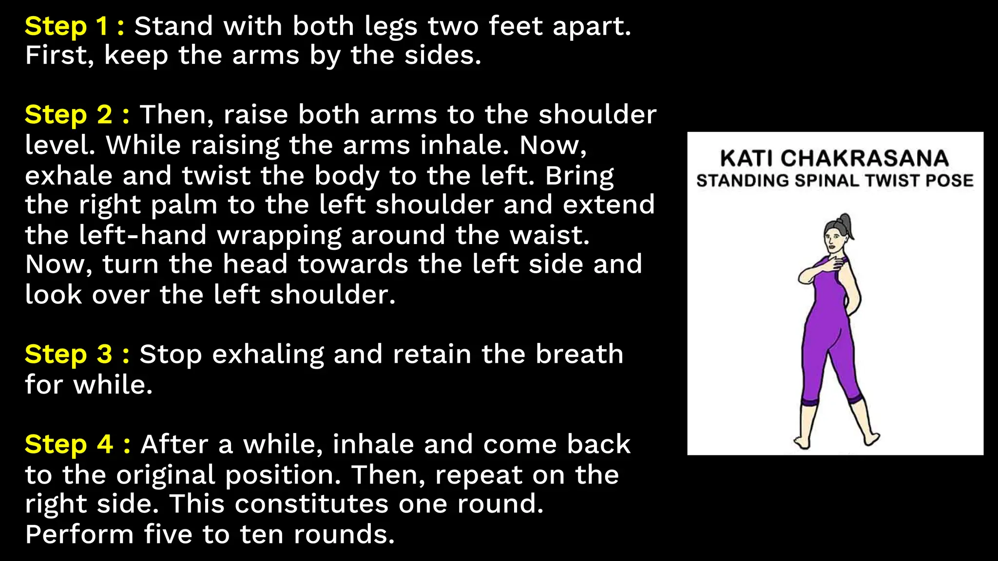 Step 1 : Stand with both legs two feet apart.
First, keep the arms by the sides.
Step 2 : Then, raise both arms to the shoulder
level. While raising the arms inhale. Now,
exhale and twist the body to the left. Bring
the right palm to the left shoulder and extend
the left-hand wrapping around the waist.
Now, turn the head towards the left side and
look over the left shoulder.
Step 3 : Stop exhaling and retain the breath
for while.
Step 4 : After a while, inhale and come back
to the original position. Then, repeat on the
right side. This constitutes one round.
Perform five to ten rounds.
 