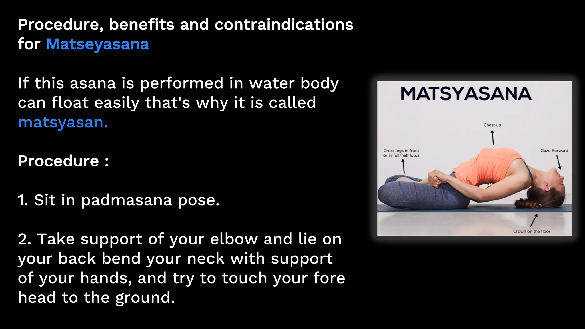 Procedure, benefits and contraindications
for Matseyasana
If this asana is performed in water body
can float easily that's why it is called
matsyasan.
Procedure :
1. Sit in padmasana pose.
2. Take support of your elbow and lie on
your back bend your neck with support
of your hands, and try to touch your fore
head to the ground.
 