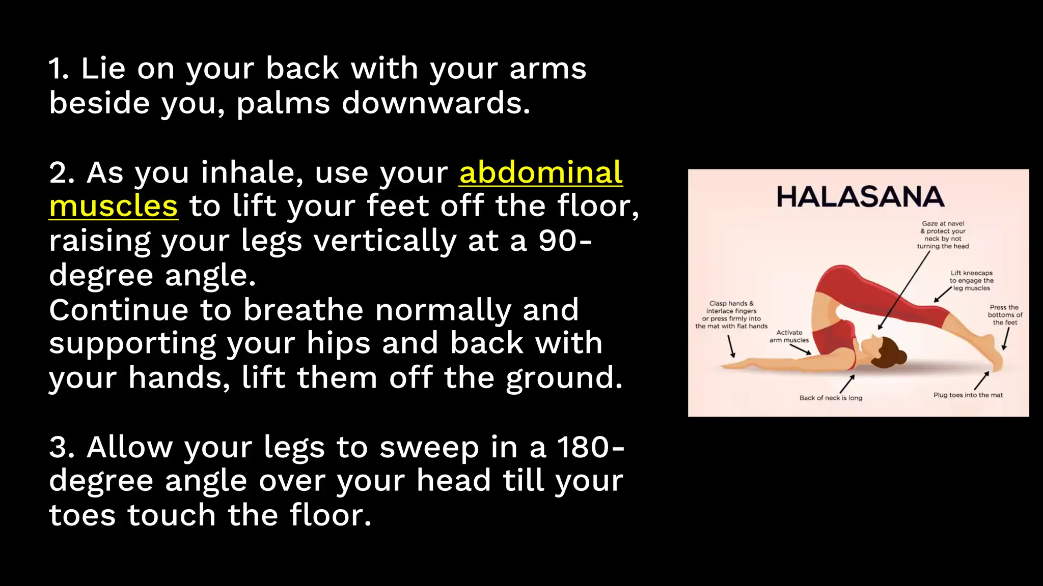 1. Lie on your back with your arms
beside you, palms downwards.
2. As you inhale, use your abdominal
muscles to lift your feet off the floor,
raising your legs vertically at a 90-
degree angle.
Continue to breathe normally and
supporting your hips and back with
your hands, lift them off the ground.
3. Allow your legs to sweep in a 180-
degree angle over your head till your
toes touch the floor.
 