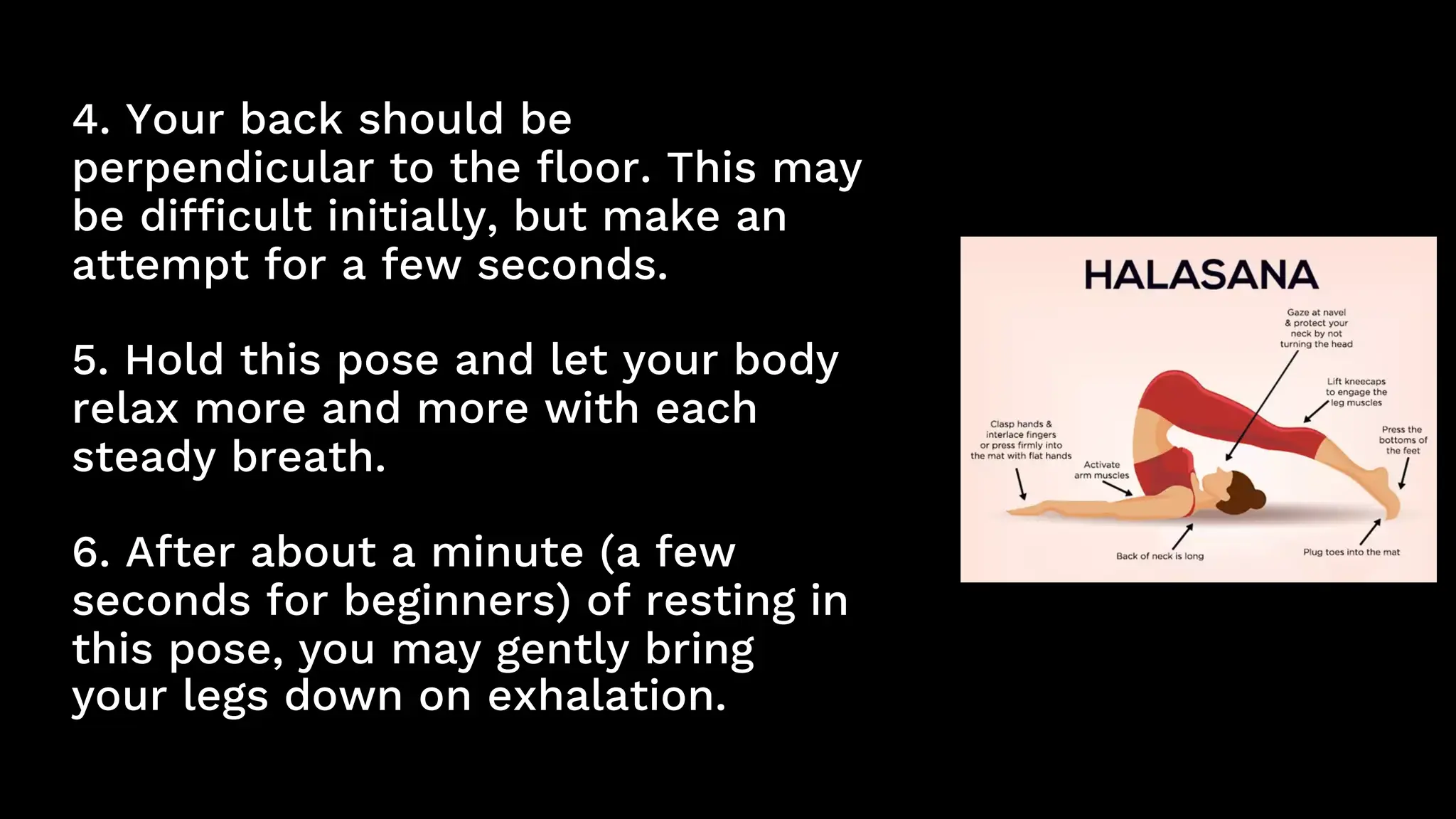 4. Your back should be
perpendicular to the floor. This may
be difficult initially, but make an
attempt for a few seconds.
5. Hold this pose and let your body
relax more and more with each
steady breath.
6. After about a minute (a few
seconds for beginners) of resting in
this pose, you may gently bring
your legs down on exhalation.
 