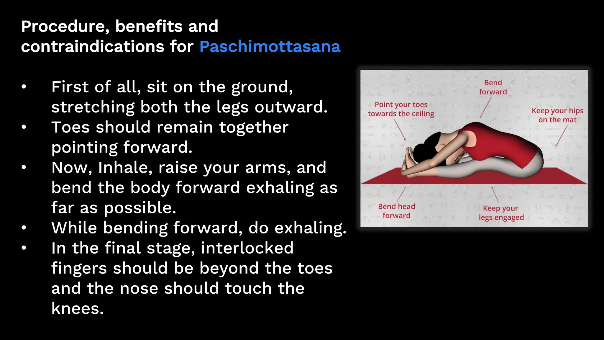 Procedure, benefits and
contraindications for Paschimottasana
• First of all, sit on the ground,
stretching both the legs outward.
• Toes should remain together
pointing forward.
• Now, Inhale, raise your arms, and
bend the body forward exhaling as
far as possible.
• While bending forward, do exhaling.
• In the final stage, interlocked
fingers should be beyond the toes
and the nose should touch the
knees.
 