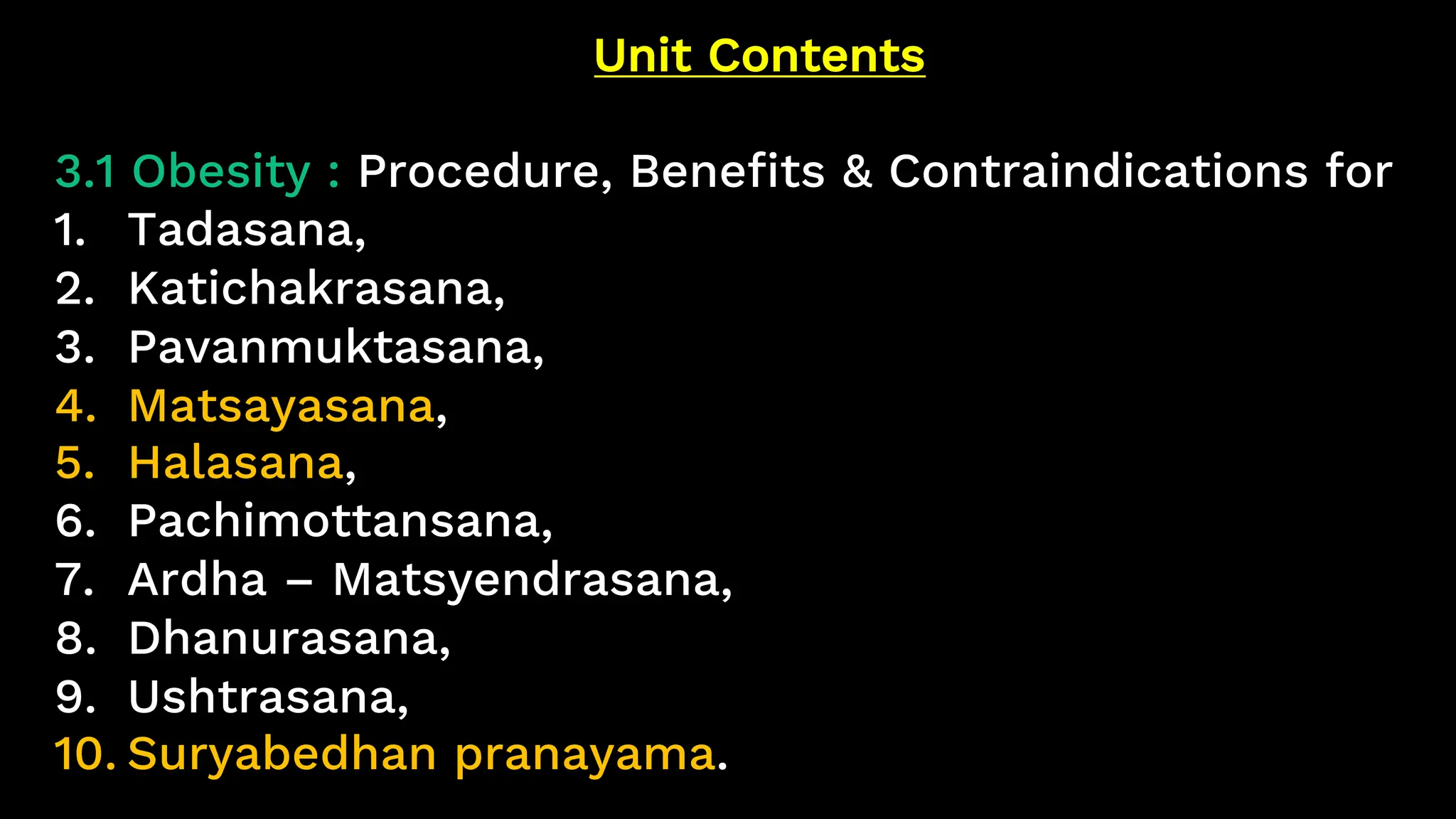 Unit Contents
3.1 Obesity : Procedure, Benefits & Contraindications for
1. Tadasana,
2. Katichakrasana,
3. Pavanmuktasana,
4. Matsayasana,
5. Halasana,
6. Pachimottansana,
7. Ardha – Matsyendrasana,
8. Dhanurasana,
9. Ushtrasana,
10. Suryabedhan pranayama.
 