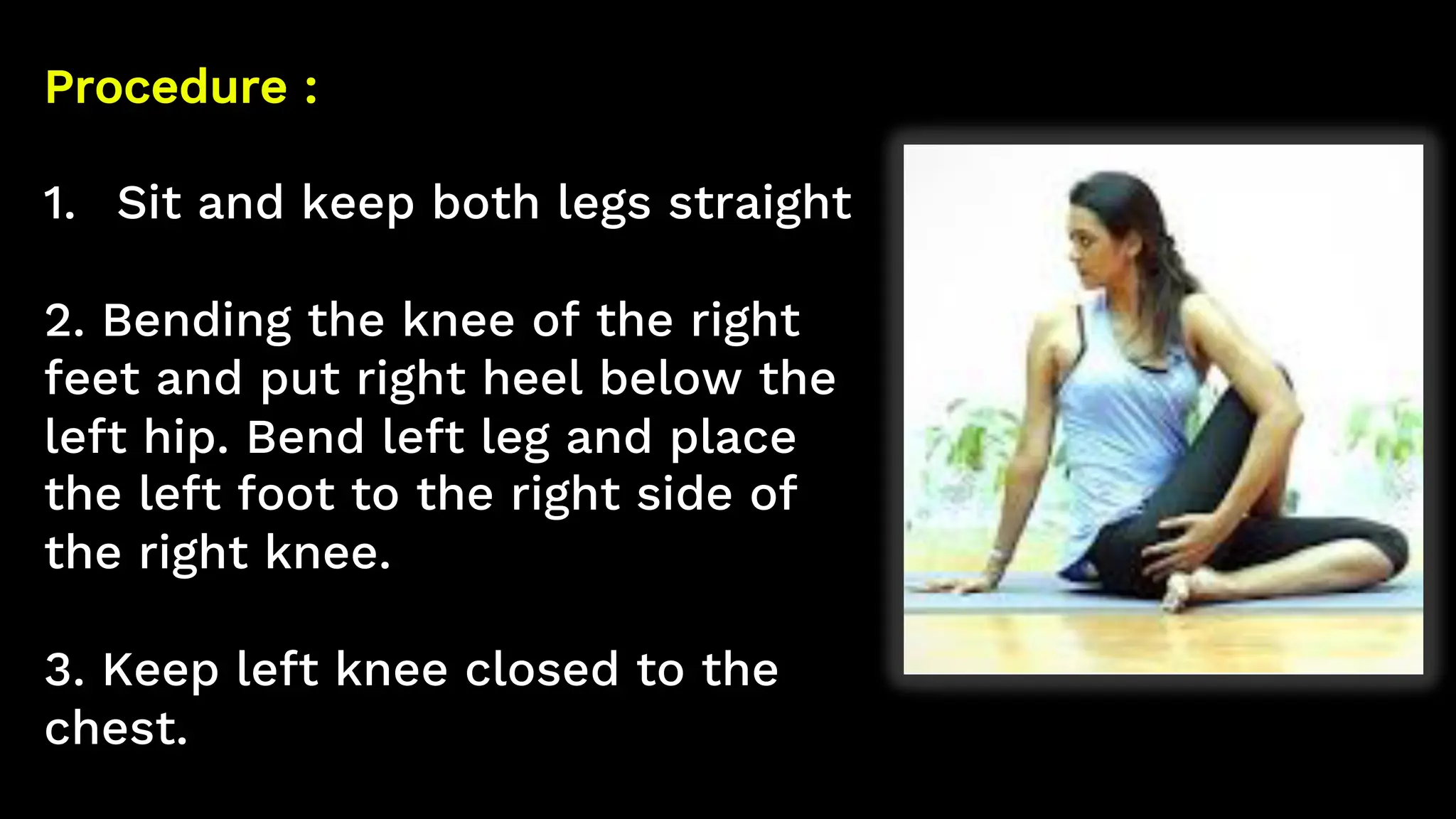 Procedure :
1. Sit and keep both legs straight
2. Bending the knee of the right
feet and put right heel below the
left hip. Bend left leg and place
the left foot to the right side of
the right knee.
3. Keep left knee closed to the
chest.
 