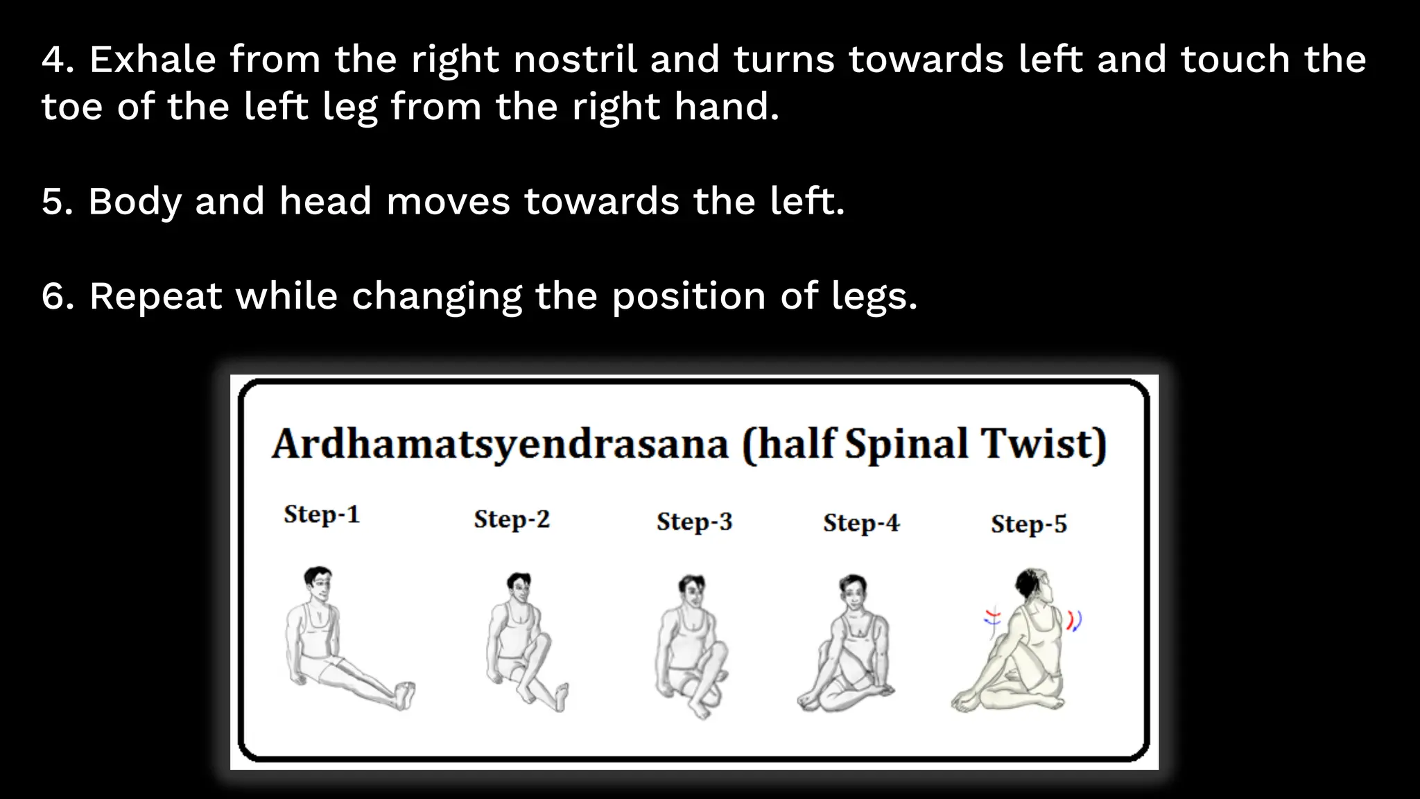 4. Exhale from the right nostril and turns towards left and touch the
toe of the left leg from the right hand.
5. Body and head moves towards the left.
6. Repeat while changing the position of legs.
 