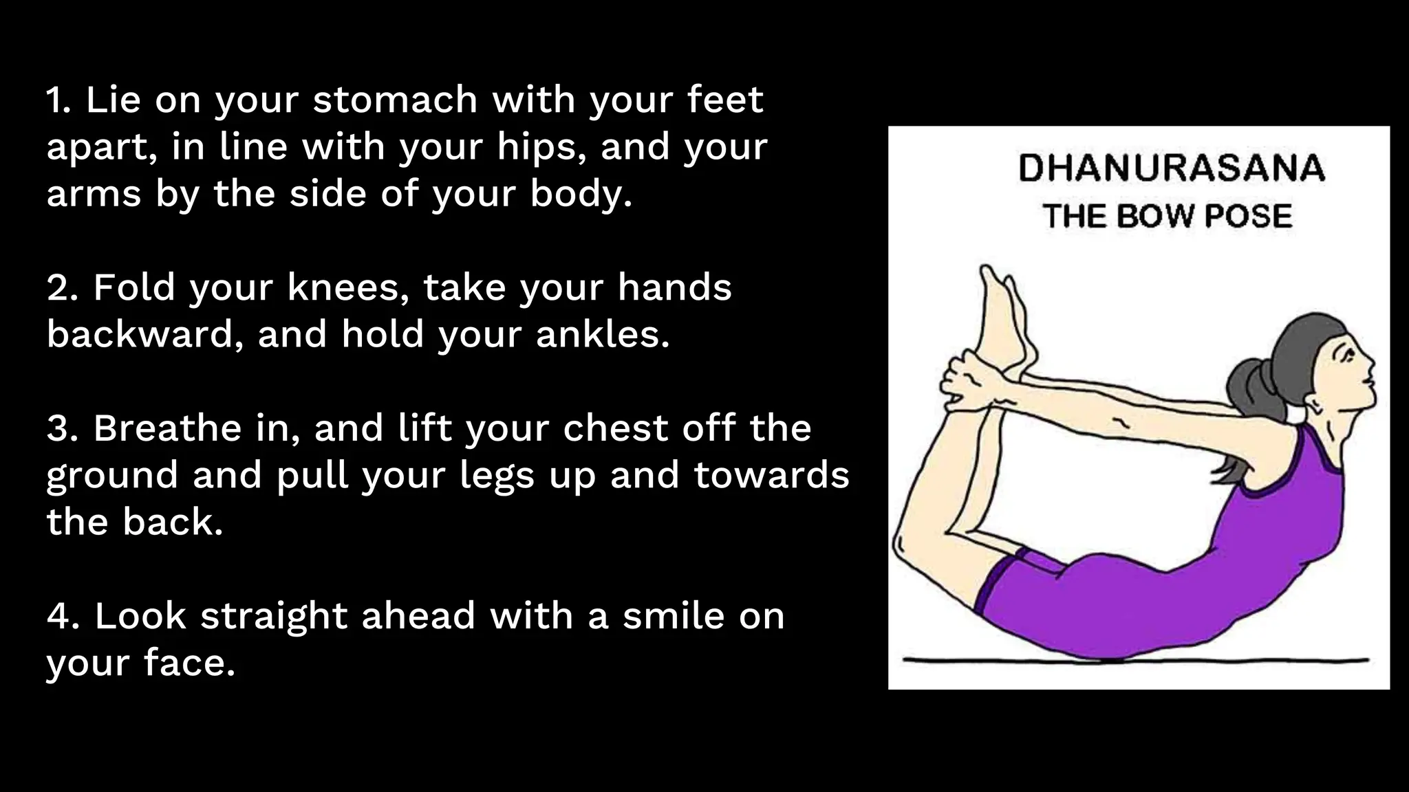 1. Lie on your stomach with your feet
apart, in line with your hips, and your
arms by the side of your body.
2. Fold your knees, take your hands
backward, and hold your ankles.
3. Breathe in, and lift your chest off the
ground and pull your legs up and towards
the back.
4. Look straight ahead with a smile on
your face.
 