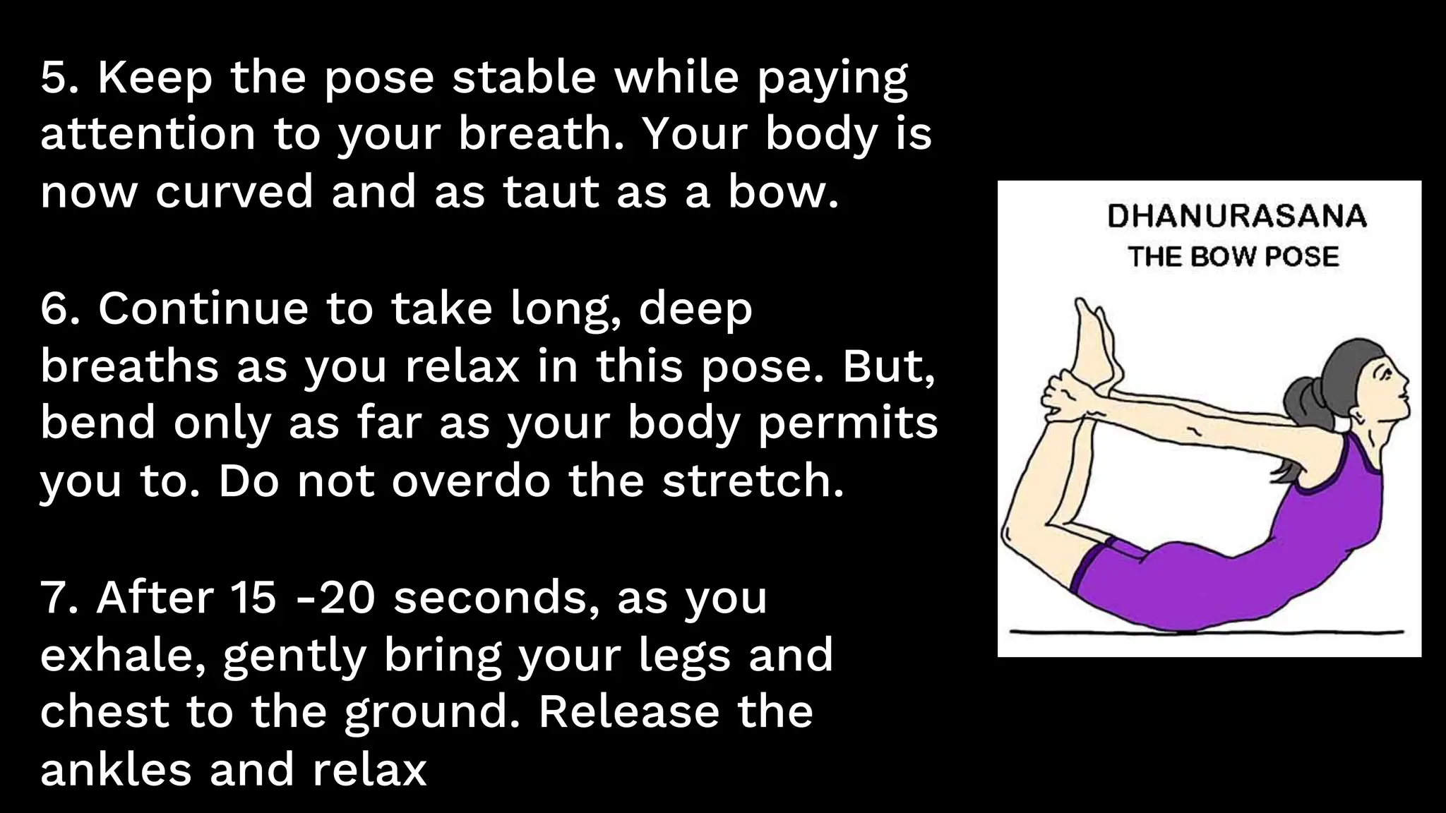 5. Keep the pose stable while paying
attention to your breath. Your body is
now curved and as taut as a bow.
6. Continue to take long, deep
breaths as you relax in this pose. But,
bend only as far as your body permits
you to. Do not overdo the stretch.
7. After 15 -20 seconds, as you
exhale, gently bring your legs and
chest to the ground. Release the
ankles and relax
 