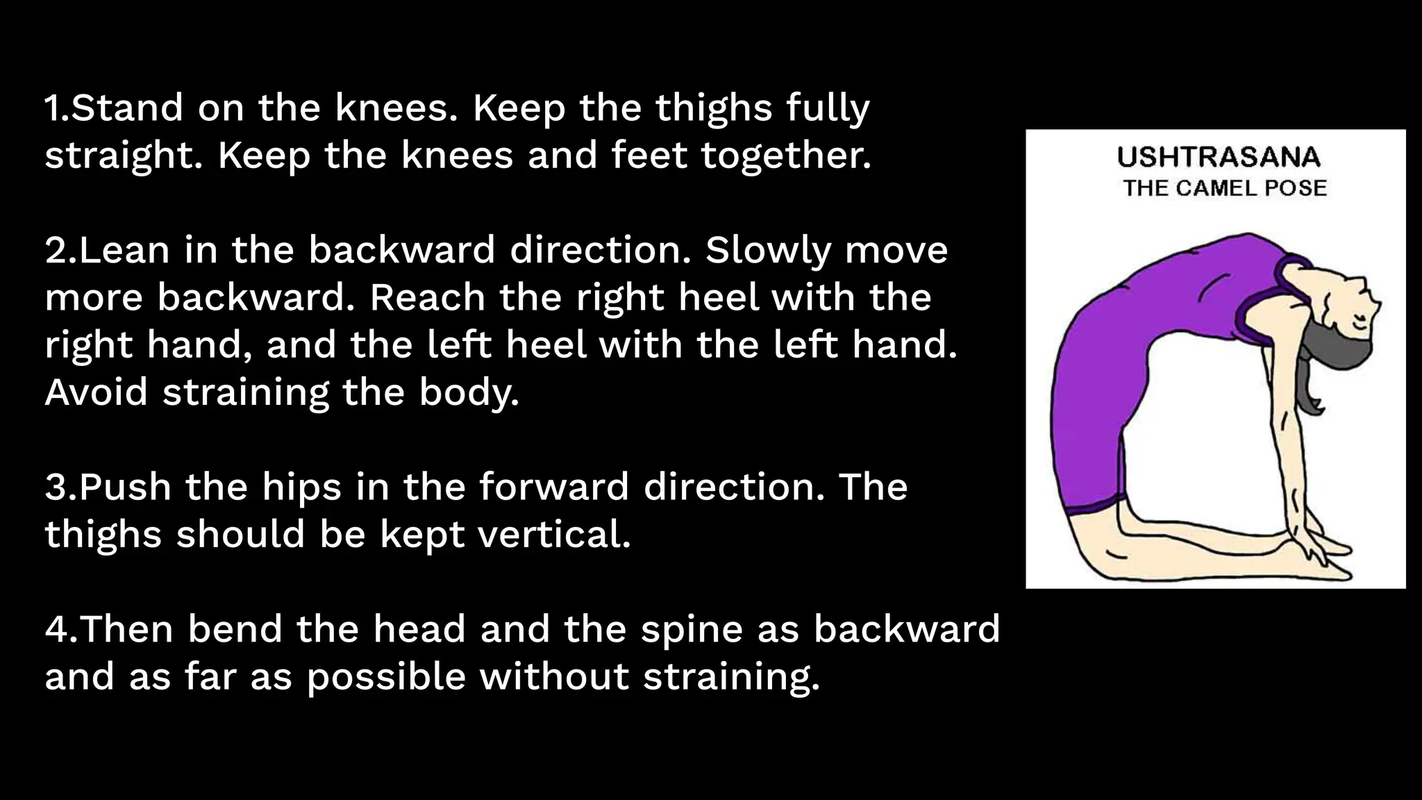 1.Stand on the knees. Keep the thighs fully
straight. Keep the knees and feet together.
2.Lean in the backward direction. Slowly move
more backward. Reach the right heel with the
right hand, and the left heel with the left hand.
Avoid straining the body.
3.Push the hips in the forward direction. The
thighs should be kept vertical.
4.Then bend the head and the spine as backward
and as far as possible without straining.
 