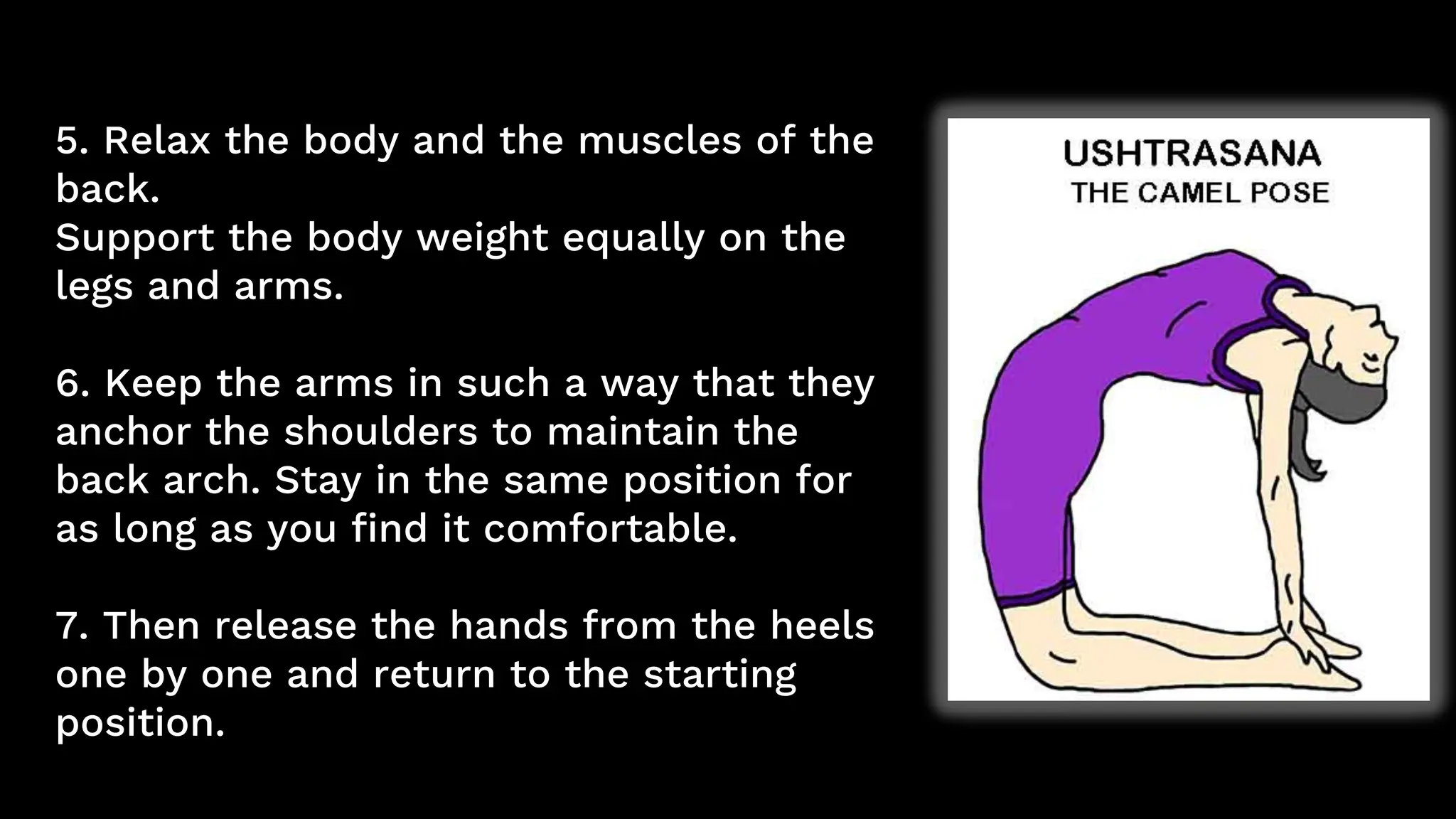5. Relax the body and the muscles of the
back.
Support the body weight equally on the
legs and arms.
6. Keep the arms in such a way that they
anchor the shoulders to maintain the
back arch. Stay in the same position for
as long as you find it comfortable.
7. Then release the hands from the heels
one by one and return to the starting
position.
 