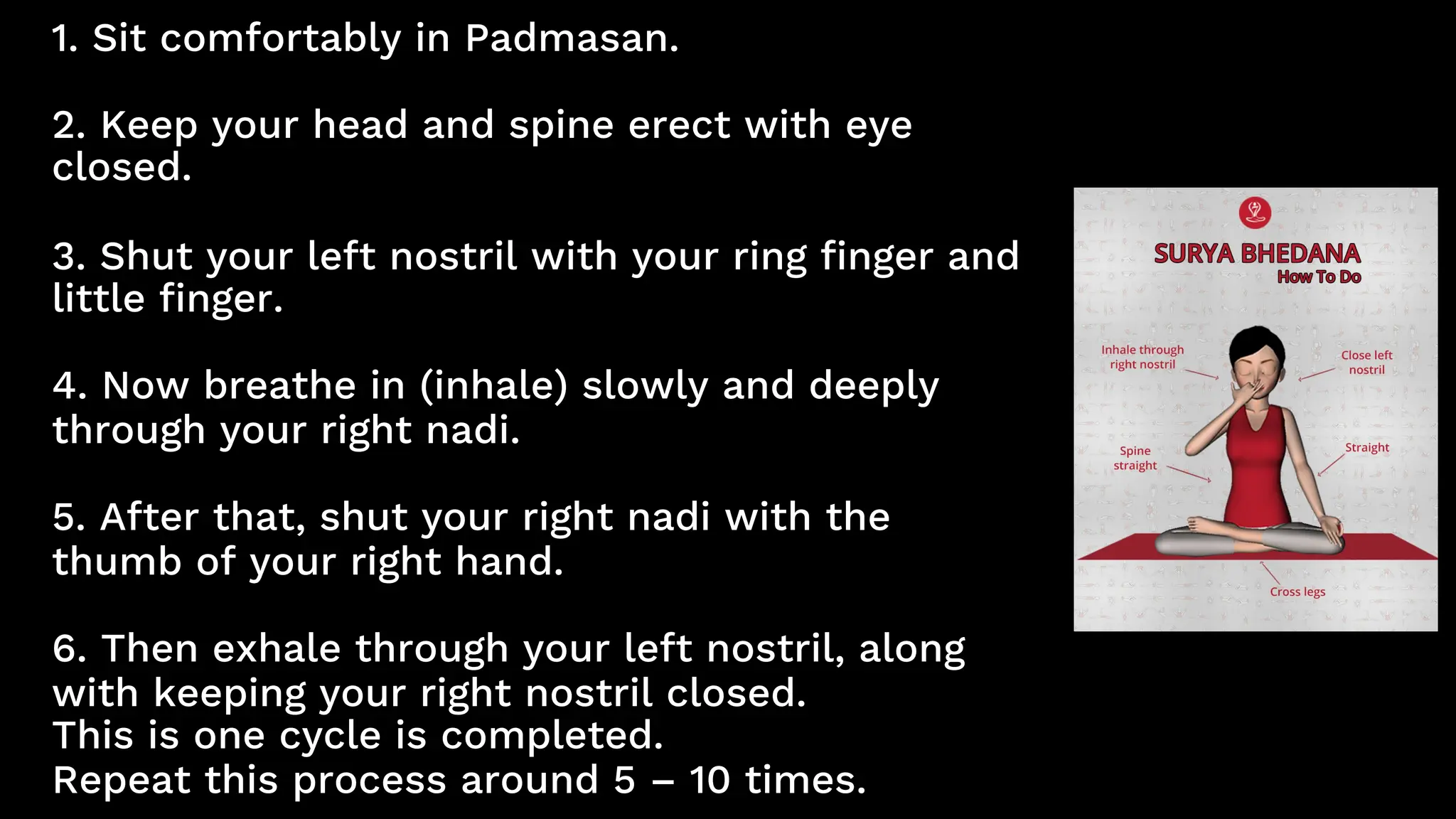 1. Sit comfortably in Padmasan.
2. Keep your head and spine erect with eye
closed.
3. Shut your left nostril with your ring finger and
little finger.
4. Now breathe in (inhale) slowly and deeply
through your right nadi.
5. After that, shut your right nadi with the
thumb of your right hand.
6. Then exhale through your left nostril, along
with keeping your right nostril closed.
This is one cycle is completed.
Repeat this process around 5 – 10 times.
 