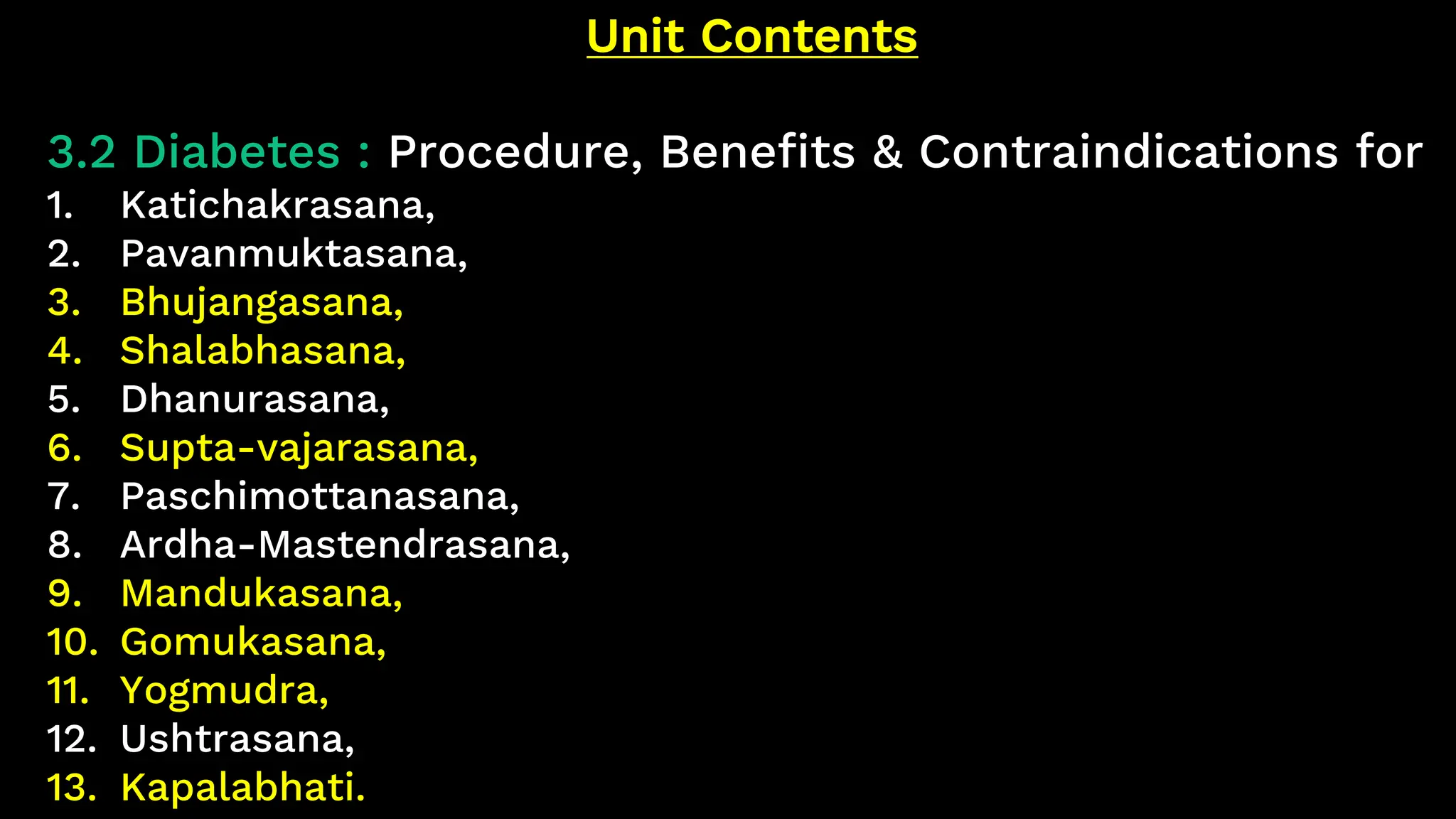 Unit Contents
3.2 Diabetes : Procedure, Benefits & Contraindications for
1. Katichakrasana,
2. Pavanmuktasana,
3. Bhujangasana,
4. Shalabhasana,
5. Dhanurasana,
6. Supta-vajarasana,
7. Paschimottanasana,
8. Ardha-Mastendrasana,
9. Mandukasana,
10. Gomukasana,
11. Yogmudra,
12. Ushtrasana,
13. Kapalabhati.
 