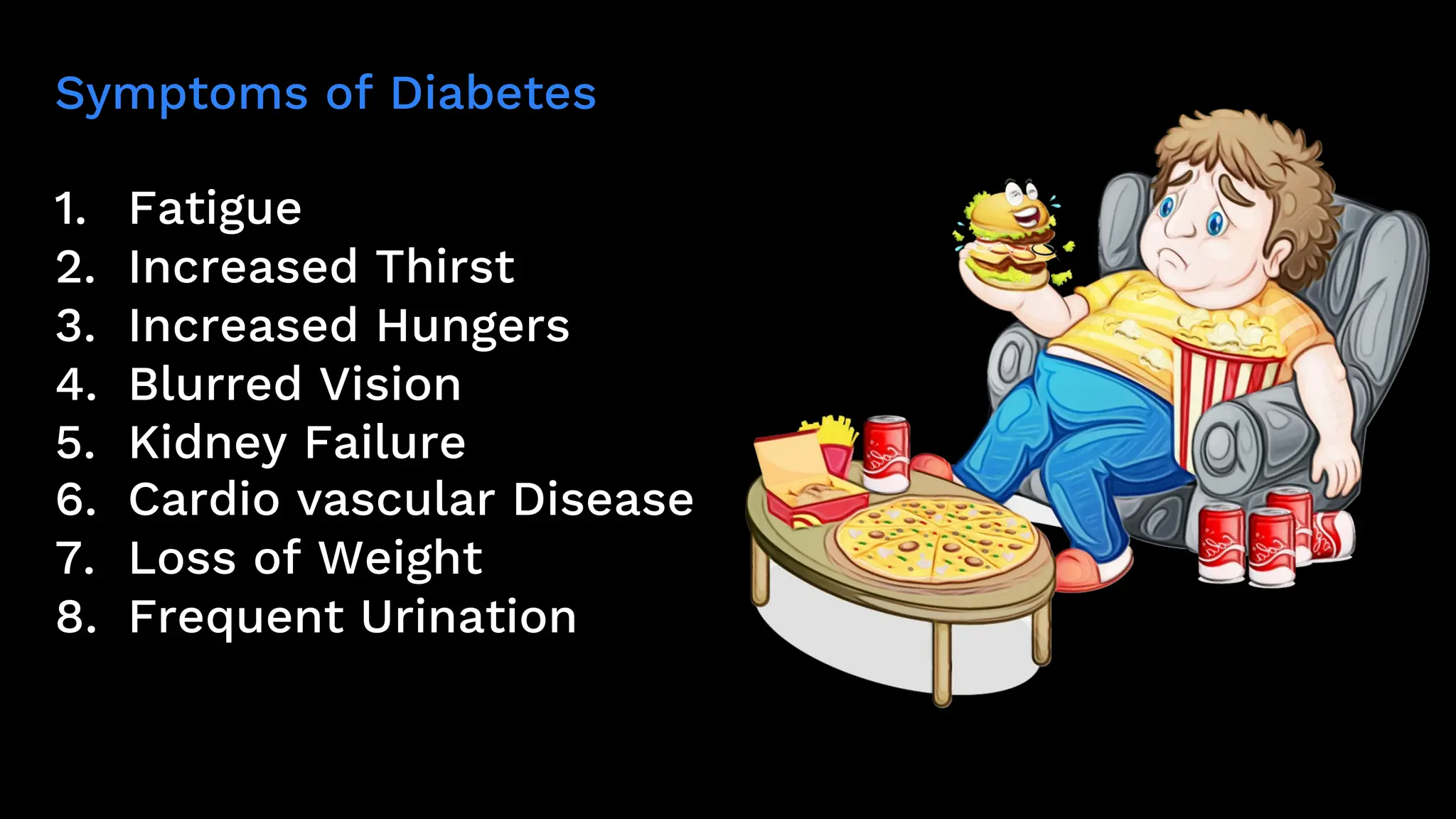 Symptoms of Diabetes
1. Fatigue
2. Increased Thirst
3. Increased Hungers
4. Blurred Vision
5. Kidney Failure
6. Cardio vascular Disease
7. Loss of Weight
8. Frequent Urination
 