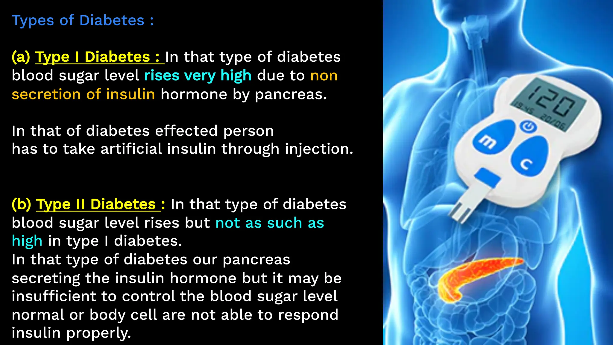 Types of Diabetes :
(a) Type I Diabetes : In that type of diabetes
blood sugar level rises very high due to non
secretion of insulin hormone by pancreas.
In that of diabetes effected person
has to take artificial insulin through injection.
(b) Type II Diabetes : In that type of diabetes
blood sugar level rises but not as such as
high in type I diabetes.
In that type of diabetes our pancreas
secreting the insulin hormone but it may be
insufficient to control the blood sugar level
normal or body cell are not able to respond
insulin properly.
 