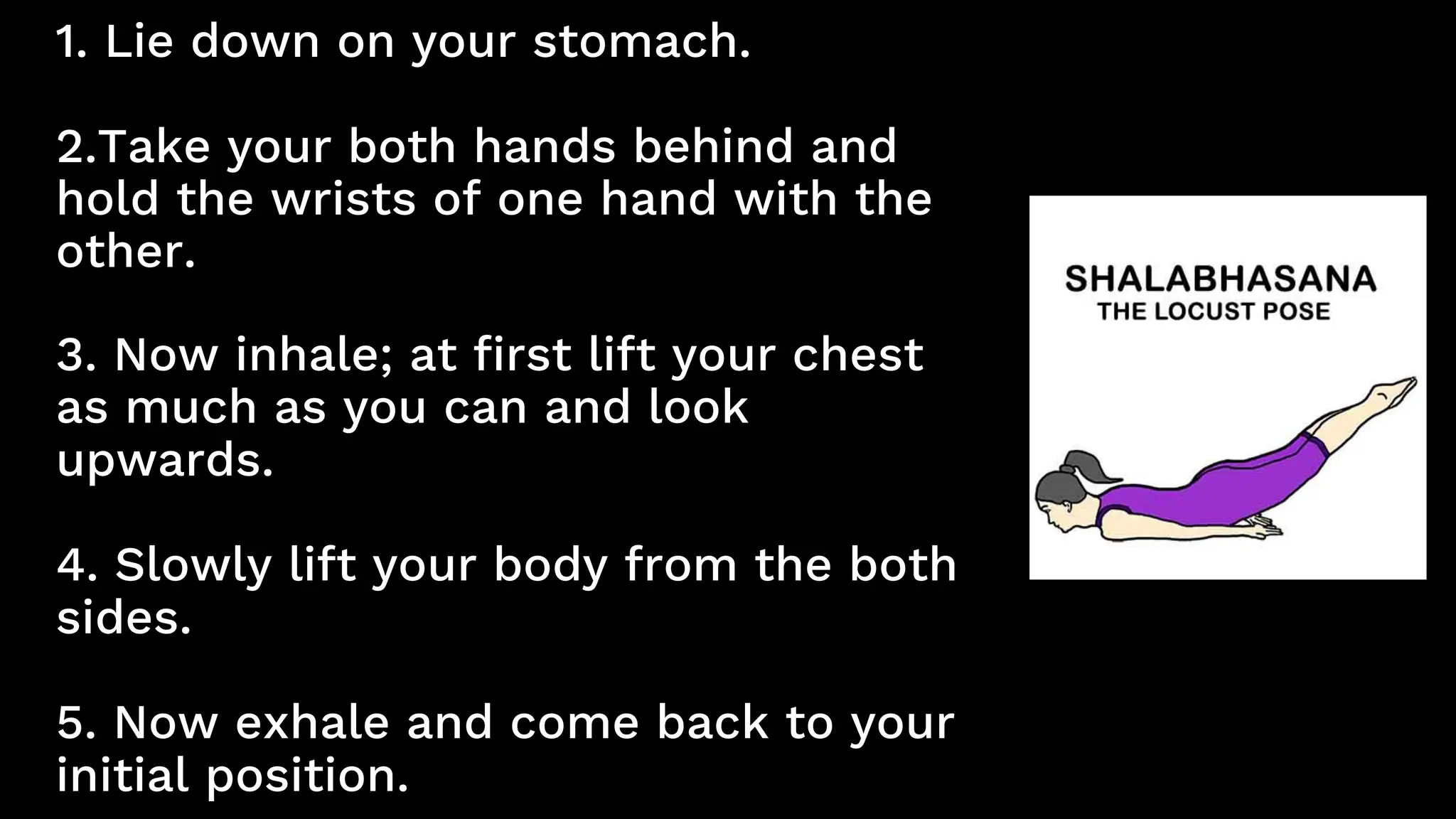 1. Lie down on your stomach.
2.Take your both hands behind and
hold the wrists of one hand with the
other.
3. Now inhale; at first lift your chest
as much as you can and look
upwards.
4. Slowly lift your body from the both
sides.
5. Now exhale and come back to your
initial position.
 