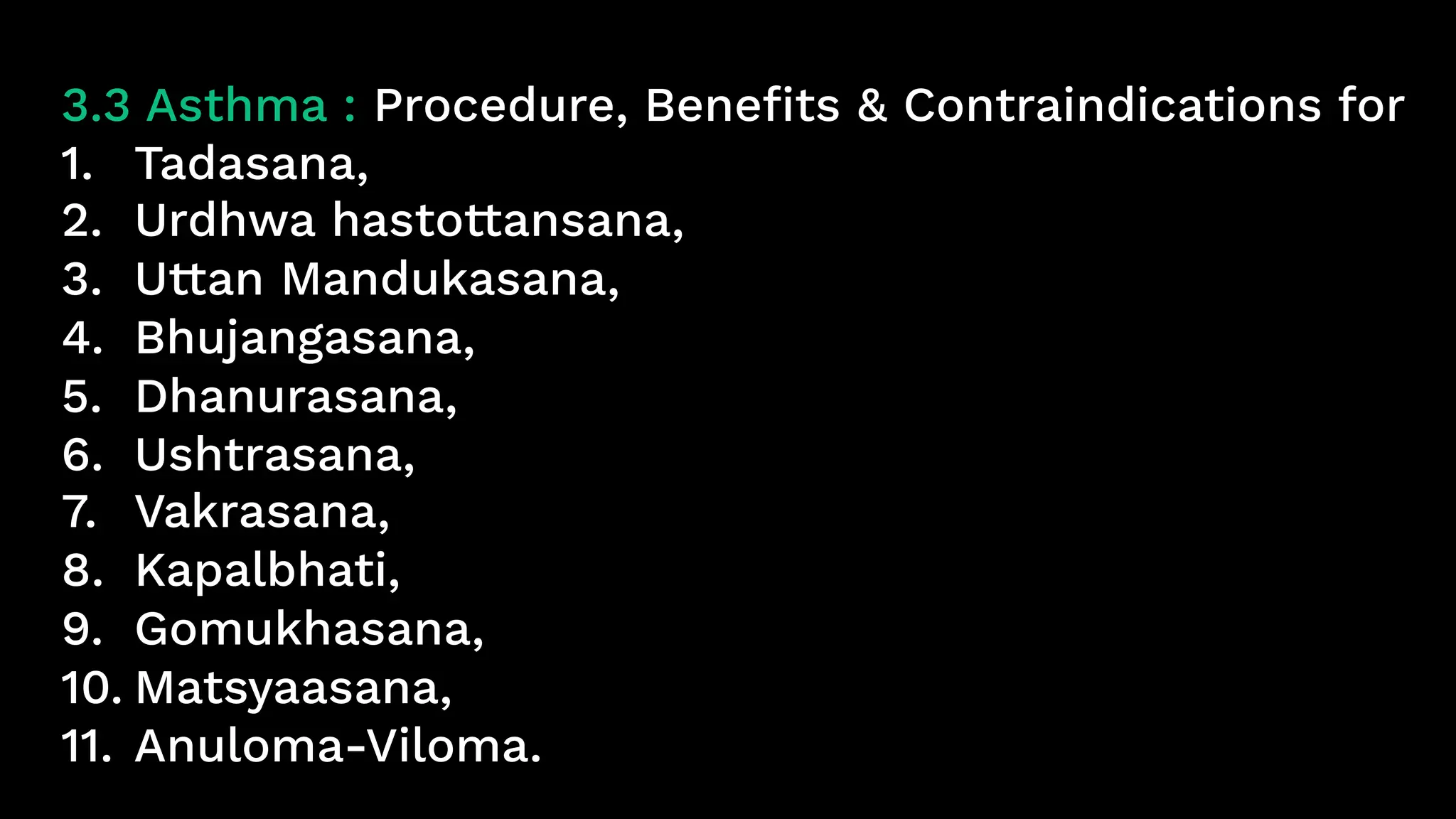 3.3 Asthma : Procedure, Benefits & Contraindications for
1. Tadasana,
2. Urdhwa hastottansana,
3. Uttan Mandukasana,
4. Bhujangasana,
5. Dhanurasana,
6. Ushtrasana,
7. Vakrasana,
8. Kapalbhati,
9. Gomukhasana,
10. Matsyaasana,
11. Anuloma-Viloma.
 