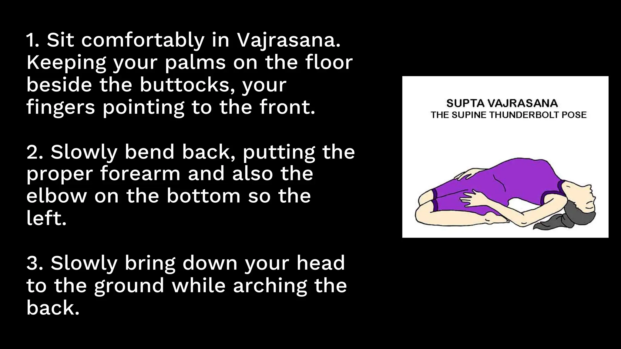 1. Sit comfortably in Vajrasana.
Keeping your palms on the floor
beside the buttocks, your
fingers pointing to the front.
2. Slowly bend back, putting the
proper forearm and also the
elbow on the bottom so the
left.
3. Slowly bring down your head
to the ground while arching the
back.
 
