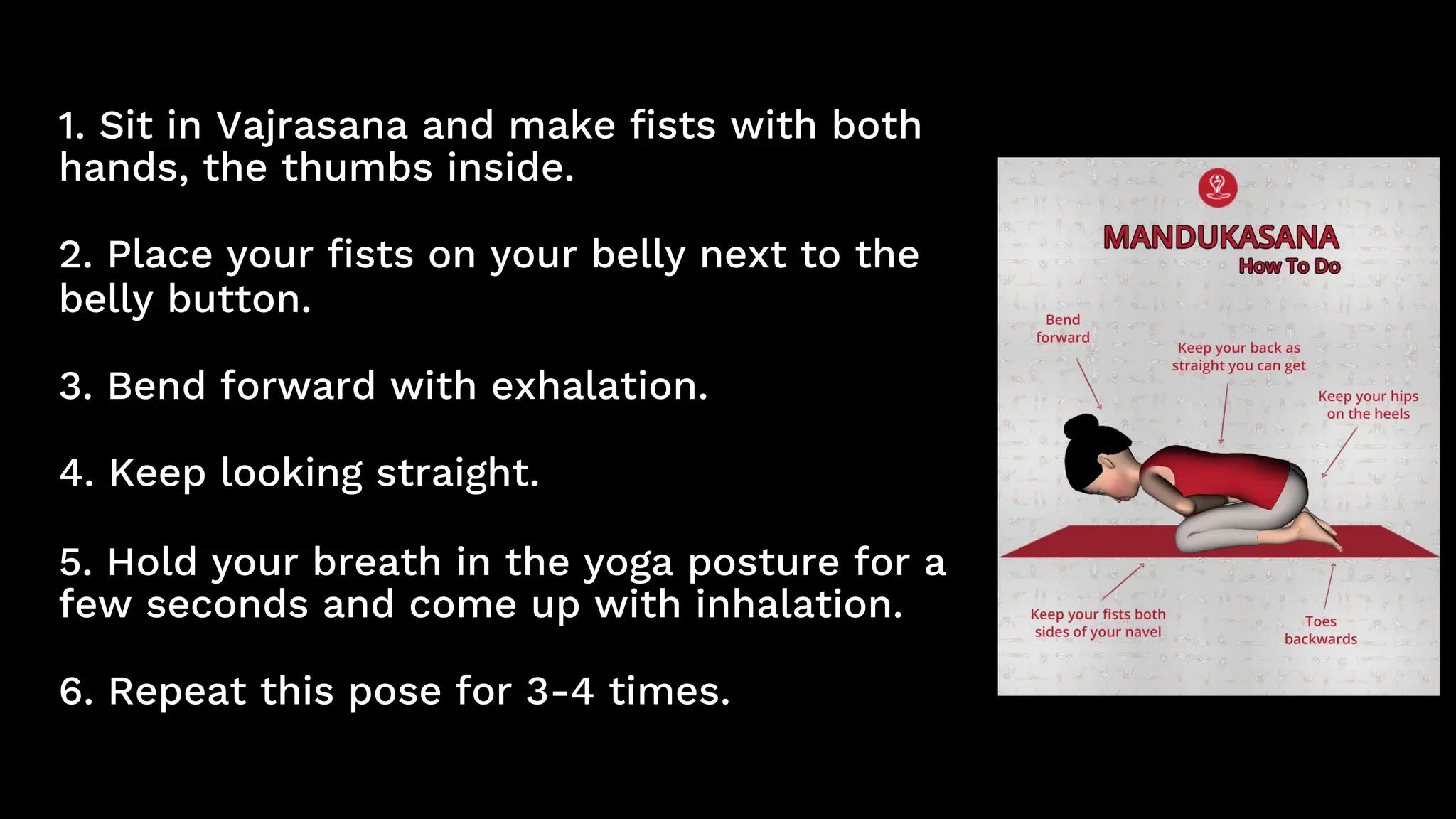 1. Sit in Vajrasana and make fists with both
hands, the thumbs inside.
2. Place your fists on your belly next to the
belly button.
3. Bend forward with exhalation.
4. Keep looking straight.
5. Hold your breath in the yoga posture for a
few seconds and come up with inhalation.
6. Repeat this pose for 3-4 times.
 